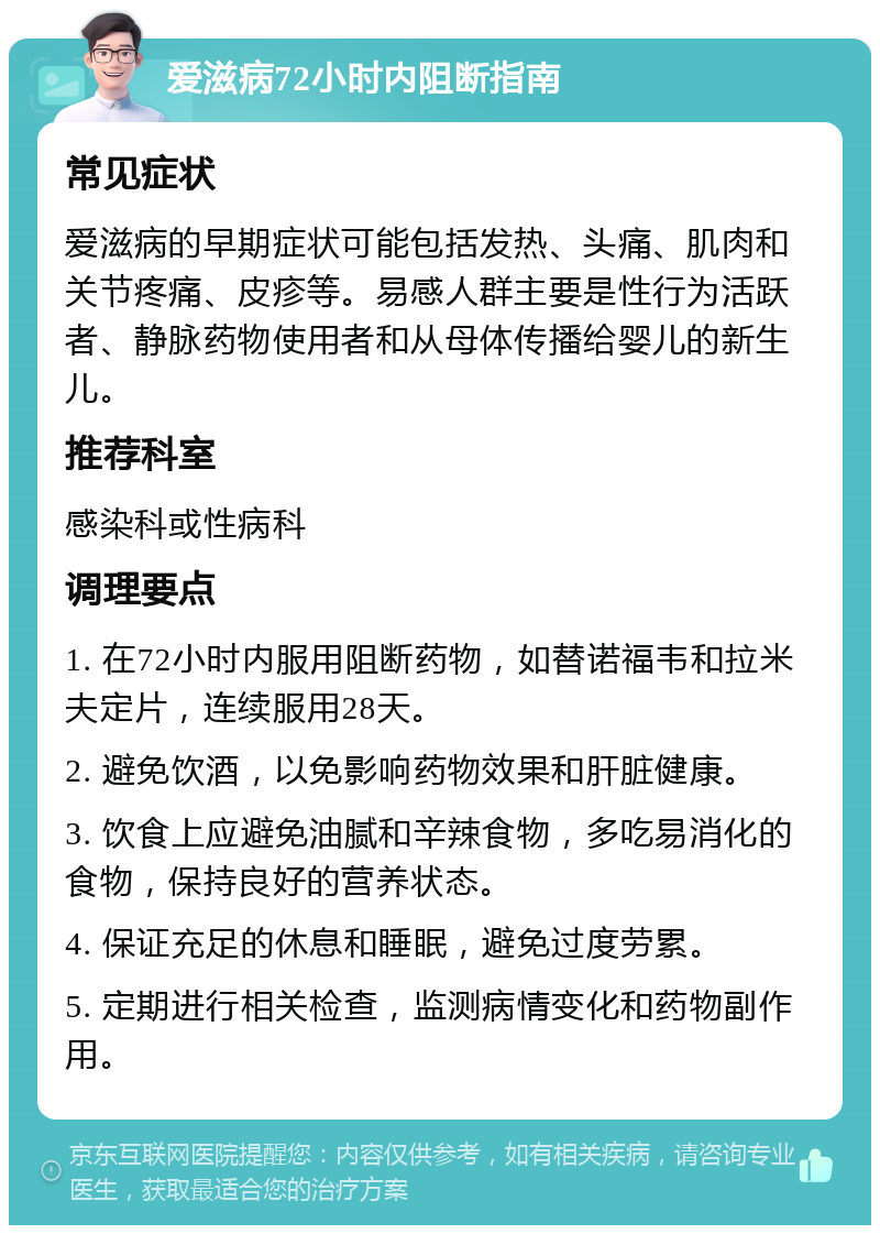 爱滋病72小时内阻断指南 常见症状 爱滋病的早期症状可能包括发热、头痛、肌肉和关节疼痛、皮疹等。易感人群主要是性行为活跃者、静脉药物使用者和从母体传播给婴儿的新生儿。 推荐科室 感染科或性病科 调理要点 1. 在72小时内服用阻断药物，如替诺福韦和拉米夫定片，连续服用28天。 2. 避免饮酒，以免影响药物效果和肝脏健康。 3. 饮食上应避免油腻和辛辣食物，多吃易消化的食物，保持良好的营养状态。 4. 保证充足的休息和睡眠，避免过度劳累。 5. 定期进行相关检查，监测病情变化和药物副作用。