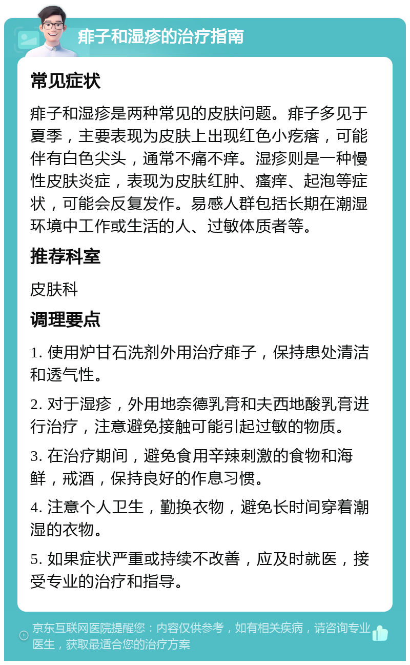 痱子和湿疹的治疗指南 常见症状 痱子和湿疹是两种常见的皮肤问题。痱子多见于夏季，主要表现为皮肤上出现红色小疙瘩，可能伴有白色尖头，通常不痛不痒。湿疹则是一种慢性皮肤炎症，表现为皮肤红肿、瘙痒、起泡等症状，可能会反复发作。易感人群包括长期在潮湿环境中工作或生活的人、过敏体质者等。 推荐科室 皮肤科 调理要点 1. 使用炉甘石洗剂外用治疗痱子，保持患处清洁和透气性。 2. 对于湿疹，外用地奈德乳膏和夫西地酸乳膏进行治疗，注意避免接触可能引起过敏的物质。 3. 在治疗期间，避免食用辛辣刺激的食物和海鲜，戒酒，保持良好的作息习惯。 4. 注意个人卫生，勤换衣物，避免长时间穿着潮湿的衣物。 5. 如果症状严重或持续不改善，应及时就医，接受专业的治疗和指导。