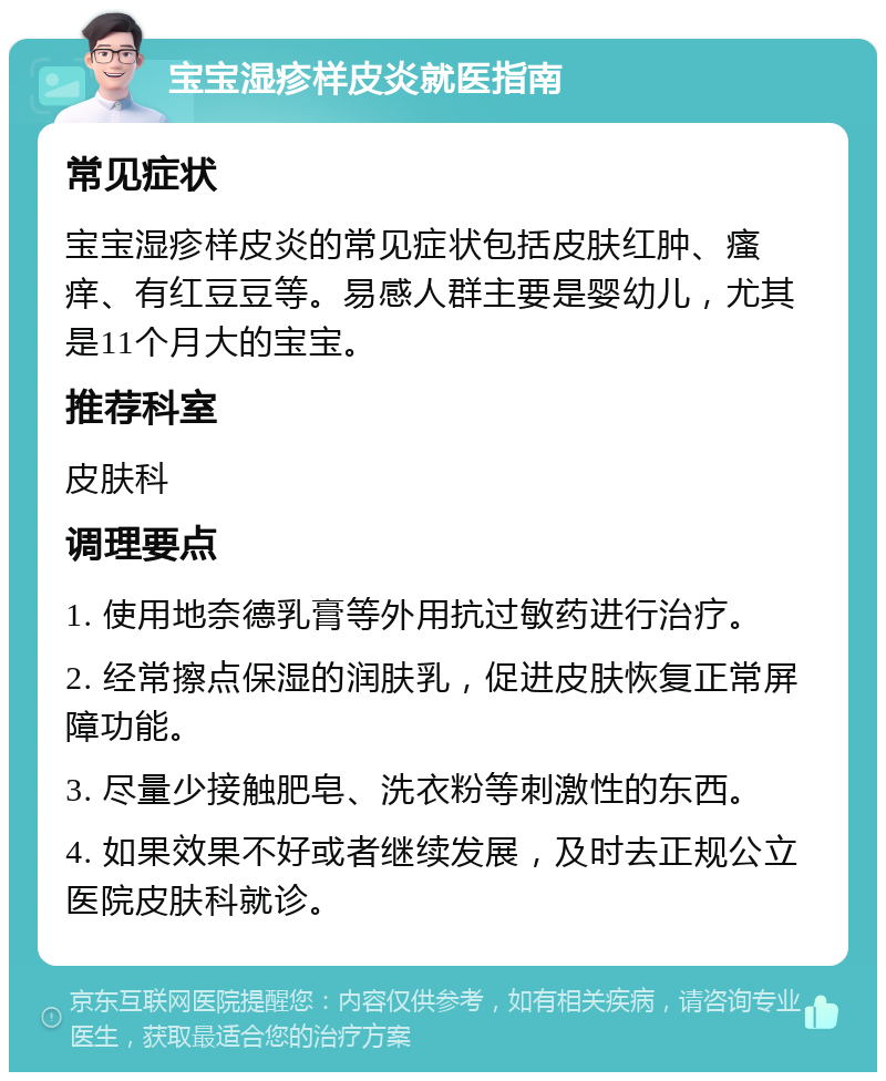 宝宝湿疹样皮炎就医指南 常见症状 宝宝湿疹样皮炎的常见症状包括皮肤红肿、瘙痒、有红豆豆等。易感人群主要是婴幼儿，尤其是11个月大的宝宝。 推荐科室 皮肤科 调理要点 1. 使用地奈德乳膏等外用抗过敏药进行治疗。 2. 经常擦点保湿的润肤乳，促进皮肤恢复正常屏障功能。 3. 尽量少接触肥皂、洗衣粉等刺激性的东西。 4. 如果效果不好或者继续发展，及时去正规公立医院皮肤科就诊。