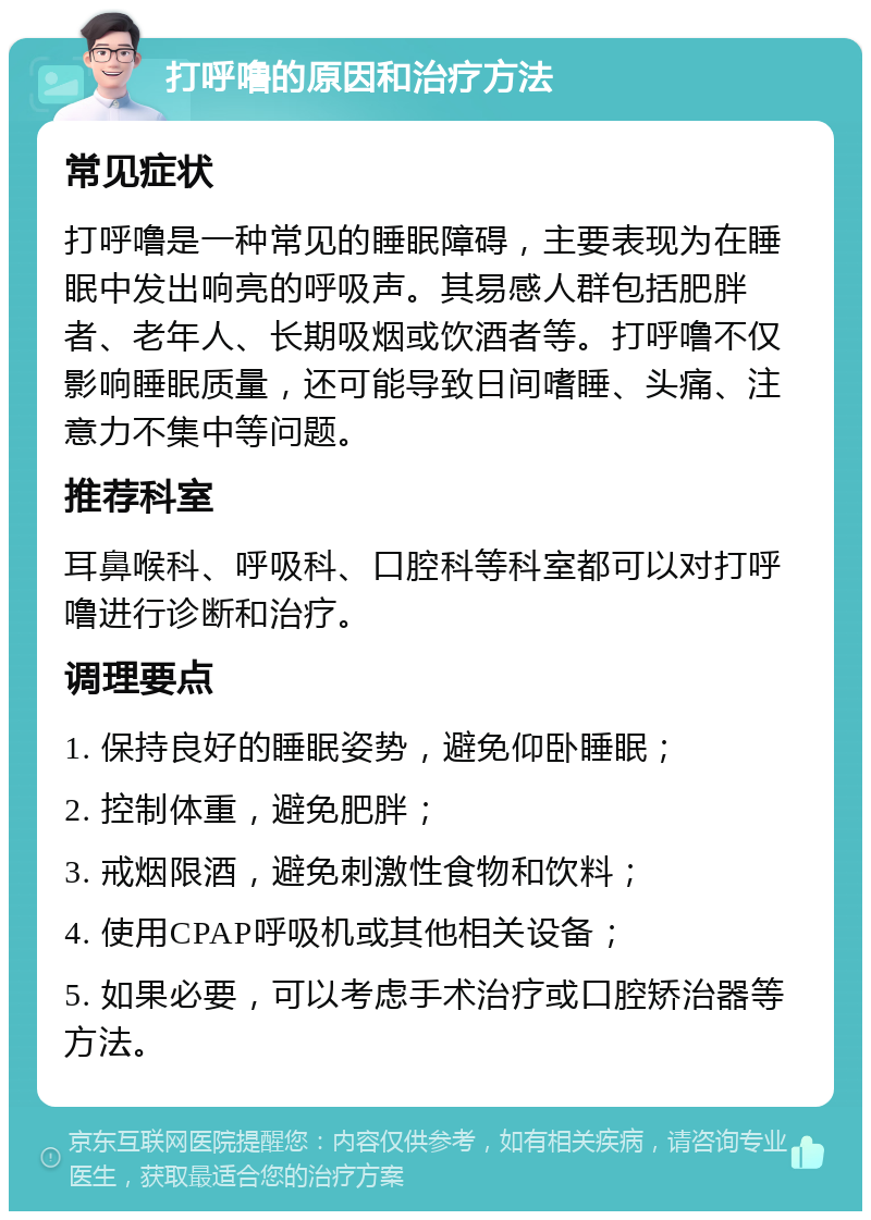 打呼噜的原因和治疗方法 常见症状 打呼噜是一种常见的睡眠障碍，主要表现为在睡眠中发出响亮的呼吸声。其易感人群包括肥胖者、老年人、长期吸烟或饮酒者等。打呼噜不仅影响睡眠质量，还可能导致日间嗜睡、头痛、注意力不集中等问题。 推荐科室 耳鼻喉科、呼吸科、口腔科等科室都可以对打呼噜进行诊断和治疗。 调理要点 1. 保持良好的睡眠姿势，避免仰卧睡眠； 2. 控制体重，避免肥胖； 3. 戒烟限酒，避免刺激性食物和饮料； 4. 使用CPAP呼吸机或其他相关设备； 5. 如果必要，可以考虑手术治疗或口腔矫治器等方法。