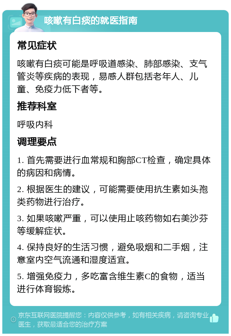 咳嗽有白痰的就医指南 常见症状 咳嗽有白痰可能是呼吸道感染、肺部感染、支气管炎等疾病的表现，易感人群包括老年人、儿童、免疫力低下者等。 推荐科室 呼吸内科 调理要点 1. 首先需要进行血常规和胸部CT检查，确定具体的病因和病情。 2. 根据医生的建议，可能需要使用抗生素如头孢类药物进行治疗。 3. 如果咳嗽严重，可以使用止咳药物如右美沙芬等缓解症状。 4. 保持良好的生活习惯，避免吸烟和二手烟，注意室内空气流通和湿度适宜。 5. 增强免疫力，多吃富含维生素C的食物，适当进行体育锻炼。