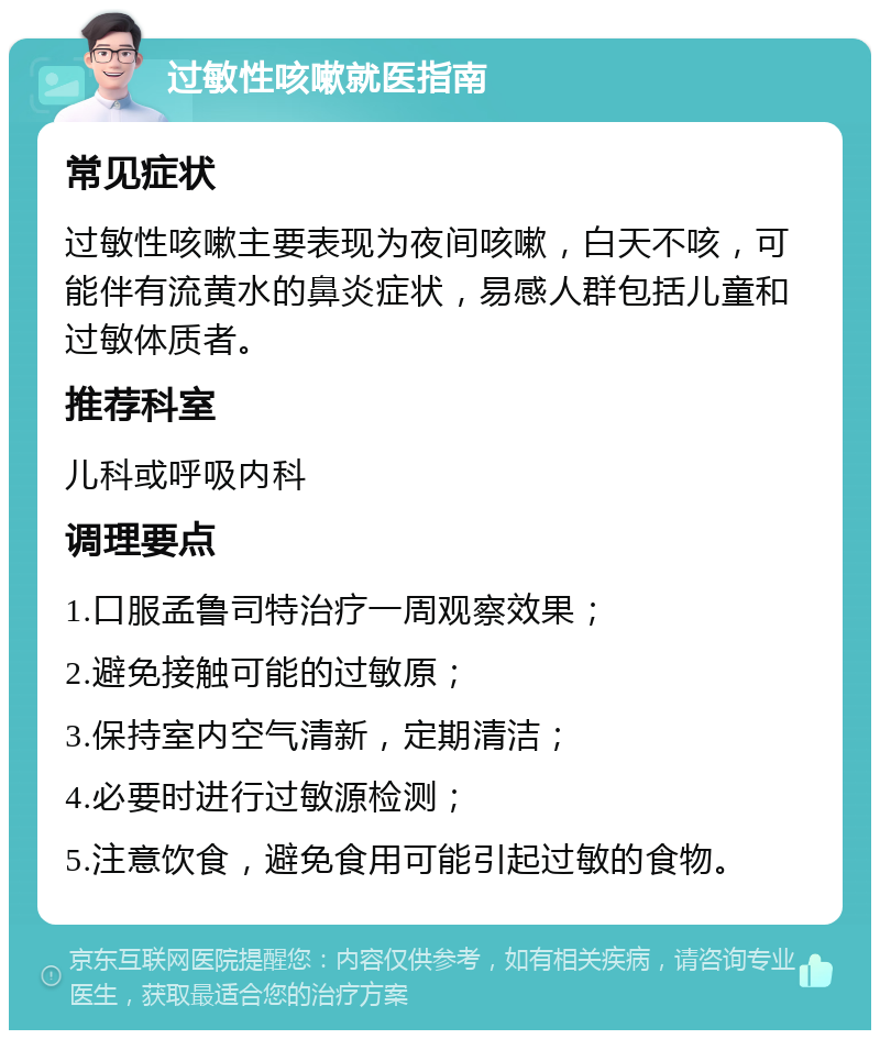 过敏性咳嗽就医指南 常见症状 过敏性咳嗽主要表现为夜间咳嗽，白天不咳，可能伴有流黄水的鼻炎症状，易感人群包括儿童和过敏体质者。 推荐科室 儿科或呼吸内科 调理要点 1.口服孟鲁司特治疗一周观察效果； 2.避免接触可能的过敏原； 3.保持室内空气清新，定期清洁； 4.必要时进行过敏源检测； 5.注意饮食，避免食用可能引起过敏的食物。