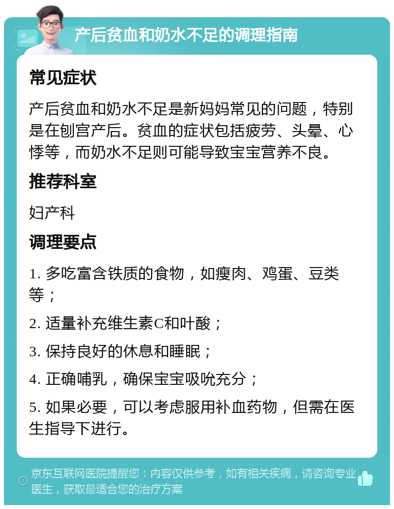 产后贫血和奶水不足的调理指南 常见症状 产后贫血和奶水不足是新妈妈常见的问题，特别是在刨宫产后。贫血的症状包括疲劳、头晕、心悸等，而奶水不足则可能导致宝宝营养不良。 推荐科室 妇产科 调理要点 1. 多吃富含铁质的食物，如瘦肉、鸡蛋、豆类等； 2. 适量补充维生素C和叶酸； 3. 保持良好的休息和睡眠； 4. 正确哺乳，确保宝宝吸吮充分； 5. 如果必要，可以考虑服用补血药物，但需在医生指导下进行。