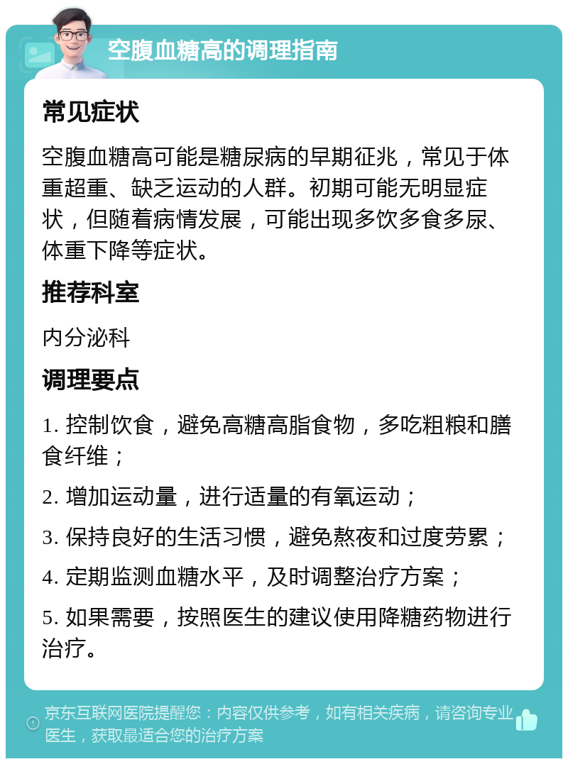 空腹血糖高的调理指南 常见症状 空腹血糖高可能是糖尿病的早期征兆，常见于体重超重、缺乏运动的人群。初期可能无明显症状，但随着病情发展，可能出现多饮多食多尿、体重下降等症状。 推荐科室 内分泌科 调理要点 1. 控制饮食，避免高糖高脂食物，多吃粗粮和膳食纤维； 2. 增加运动量，进行适量的有氧运动； 3. 保持良好的生活习惯，避免熬夜和过度劳累； 4. 定期监测血糖水平，及时调整治疗方案； 5. 如果需要，按照医生的建议使用降糖药物进行治疗。