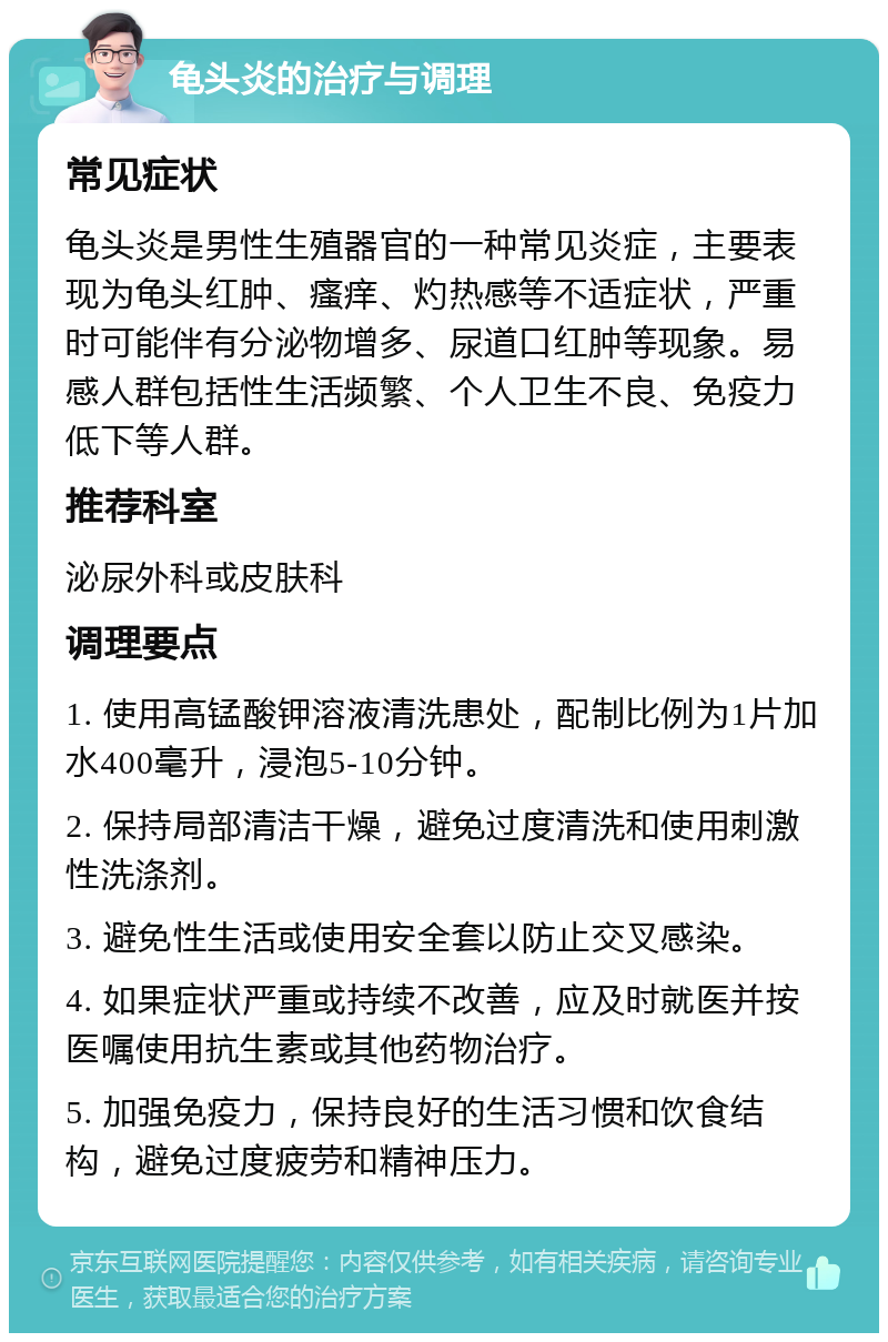 龟头炎的治疗与调理 常见症状 龟头炎是男性生殖器官的一种常见炎症，主要表现为龟头红肿、瘙痒、灼热感等不适症状，严重时可能伴有分泌物增多、尿道口红肿等现象。易感人群包括性生活频繁、个人卫生不良、免疫力低下等人群。 推荐科室 泌尿外科或皮肤科 调理要点 1. 使用高锰酸钾溶液清洗患处，配制比例为1片加水400毫升，浸泡5-10分钟。 2. 保持局部清洁干燥，避免过度清洗和使用刺激性洗涤剂。 3. 避免性生活或使用安全套以防止交叉感染。 4. 如果症状严重或持续不改善，应及时就医并按医嘱使用抗生素或其他药物治疗。 5. 加强免疫力，保持良好的生活习惯和饮食结构，避免过度疲劳和精神压力。