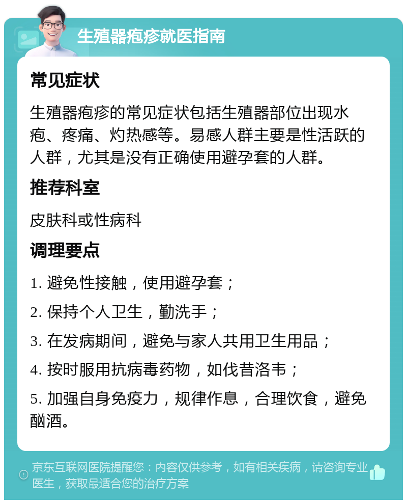 生殖器疱疹就医指南 常见症状 生殖器疱疹的常见症状包括生殖器部位出现水疱、疼痛、灼热感等。易感人群主要是性活跃的人群，尤其是没有正确使用避孕套的人群。 推荐科室 皮肤科或性病科 调理要点 1. 避免性接触，使用避孕套； 2. 保持个人卫生，勤洗手； 3. 在发病期间，避免与家人共用卫生用品； 4. 按时服用抗病毒药物，如伐昔洛韦； 5. 加强自身免疫力，规律作息，合理饮食，避免酗酒。