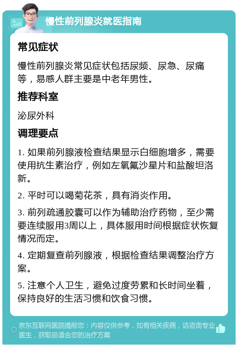 慢性前列腺炎就医指南 常见症状 慢性前列腺炎常见症状包括尿频、尿急、尿痛等，易感人群主要是中老年男性。 推荐科室 泌尿外科 调理要点 1. 如果前列腺液检查结果显示白细胞增多，需要使用抗生素治疗，例如左氧氟沙星片和盐酸坦洛新。 2. 平时可以喝菊花茶，具有消炎作用。 3. 前列疏通胶囊可以作为辅助治疗药物，至少需要连续服用3周以上，具体服用时间根据症状恢复情况而定。 4. 定期复查前列腺液，根据检查结果调整治疗方案。 5. 注意个人卫生，避免过度劳累和长时间坐着，保持良好的生活习惯和饮食习惯。