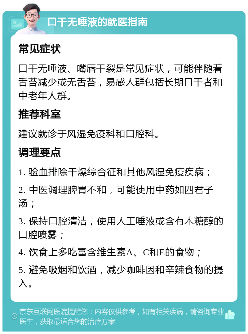 口干无唾液的就医指南 常见症状 口干无唾液、嘴唇干裂是常见症状，可能伴随着舌苔减少或无舌苔，易感人群包括长期口干者和中老年人群。 推荐科室 建议就诊于风湿免疫科和口腔科。 调理要点 1. 验血排除干燥综合征和其他风湿免疫疾病； 2. 中医调理脾胃不和，可能使用中药如四君子汤； 3. 保持口腔清洁，使用人工唾液或含有木糖醇的口腔喷雾； 4. 饮食上多吃富含维生素A、C和E的食物； 5. 避免吸烟和饮酒，减少咖啡因和辛辣食物的摄入。