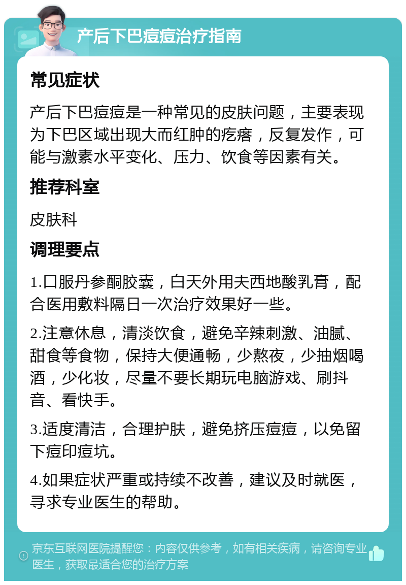 产后下巴痘痘治疗指南 常见症状 产后下巴痘痘是一种常见的皮肤问题，主要表现为下巴区域出现大而红肿的疙瘩，反复发作，可能与激素水平变化、压力、饮食等因素有关。 推荐科室 皮肤科 调理要点 1.口服丹参酮胶囊，白天外用夫西地酸乳膏，配合医用敷料隔日一次治疗效果好一些。 2.注意休息，清淡饮食，避免辛辣刺激、油腻、甜食等食物，保持大便通畅，少熬夜，少抽烟喝酒，少化妆，尽量不要长期玩电脑游戏、刷抖音、看快手。 3.适度清洁，合理护肤，避免挤压痘痘，以免留下痘印痘坑。 4.如果症状严重或持续不改善，建议及时就医，寻求专业医生的帮助。