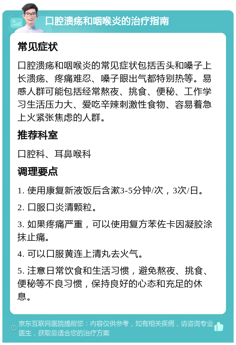 口腔溃疡和咽喉炎的治疗指南 常见症状 口腔溃疡和咽喉炎的常见症状包括舌头和嗓子上长溃疡、疼痛难忍、嗓子眼出气都特别热等。易感人群可能包括经常熬夜、挑食、便秘、工作学习生活压力大、爱吃辛辣刺激性食物、容易着急上火紧张焦虑的人群。 推荐科室 口腔科、耳鼻喉科 调理要点 1. 使用康复新液饭后含漱3-5分钟/次，3次/日。 2. 口服口炎清颗粒。 3. 如果疼痛严重，可以使用复方苯佐卡因凝胶涂抹止痛。 4. 可以口服黄连上清丸去火气。 5. 注意日常饮食和生活习惯，避免熬夜、挑食、便秘等不良习惯，保持良好的心态和充足的休息。