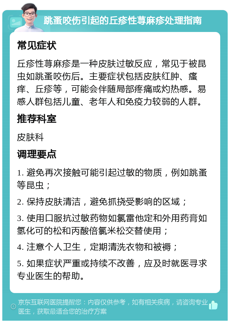 跳蚤咬伤引起的丘疹性荨麻疹处理指南 常见症状 丘疹性荨麻疹是一种皮肤过敏反应，常见于被昆虫如跳蚤咬伤后。主要症状包括皮肤红肿、瘙痒、丘疹等，可能会伴随局部疼痛或灼热感。易感人群包括儿童、老年人和免疫力较弱的人群。 推荐科室 皮肤科 调理要点 1. 避免再次接触可能引起过敏的物质，例如跳蚤等昆虫； 2. 保持皮肤清洁，避免抓挠受影响的区域； 3. 使用口服抗过敏药物如氯雷他定和外用药膏如氢化可的松和丙酸倍氯米松交替使用； 4. 注意个人卫生，定期清洗衣物和被褥； 5. 如果症状严重或持续不改善，应及时就医寻求专业医生的帮助。