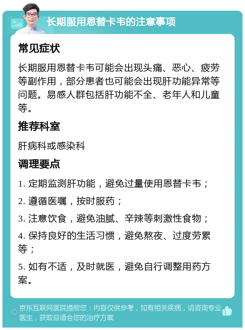 长期服用恩替卡韦的注意事项 常见症状 长期服用恩替卡韦可能会出现头痛、恶心、疲劳等副作用，部分患者也可能会出现肝功能异常等问题。易感人群包括肝功能不全、老年人和儿童等。 推荐科室 肝病科或感染科 调理要点 1. 定期监测肝功能，避免过量使用恩替卡韦； 2. 遵循医嘱，按时服药； 3. 注意饮食，避免油腻、辛辣等刺激性食物； 4. 保持良好的生活习惯，避免熬夜、过度劳累等； 5. 如有不适，及时就医，避免自行调整用药方案。