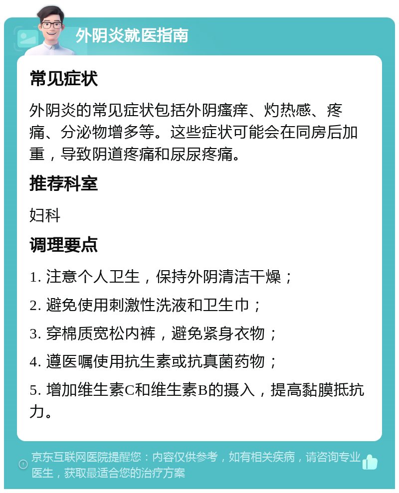 外阴炎就医指南 常见症状 外阴炎的常见症状包括外阴瘙痒、灼热感、疼痛、分泌物增多等。这些症状可能会在同房后加重，导致阴道疼痛和尿尿疼痛。 推荐科室 妇科 调理要点 1. 注意个人卫生，保持外阴清洁干燥； 2. 避免使用刺激性洗液和卫生巾； 3. 穿棉质宽松内裤，避免紧身衣物； 4. 遵医嘱使用抗生素或抗真菌药物； 5. 增加维生素C和维生素B的摄入，提高黏膜抵抗力。