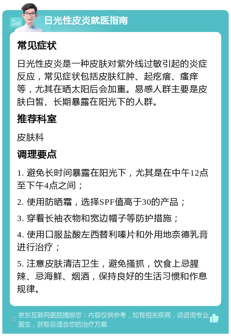 日光性皮炎就医指南 常见症状 日光性皮炎是一种皮肤对紫外线过敏引起的炎症反应，常见症状包括皮肤红肿、起疙瘩、瘙痒等，尤其在晒太阳后会加重。易感人群主要是皮肤白皙、长期暴露在阳光下的人群。 推荐科室 皮肤科 调理要点 1. 避免长时间暴露在阳光下，尤其是在中午12点至下午4点之间； 2. 使用防晒霜，选择SPF值高于30的产品； 3. 穿着长袖衣物和宽边帽子等防护措施； 4. 使用口服盐酸左西替利嗪片和外用地奈德乳膏进行治疗； 5. 注意皮肤清洁卫生，避免搔抓，饮食上忌腥辣、忌海鲜、烟酒，保持良好的生活习惯和作息规律。