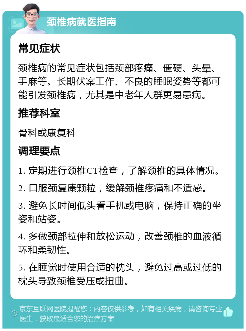 颈椎病就医指南 常见症状 颈椎病的常见症状包括颈部疼痛、僵硬、头晕、手麻等。长期伏案工作、不良的睡眠姿势等都可能引发颈椎病，尤其是中老年人群更易患病。 推荐科室 骨科或康复科 调理要点 1. 定期进行颈椎CT检查，了解颈椎的具体情况。 2. 口服颈复康颗粒，缓解颈椎疼痛和不适感。 3. 避免长时间低头看手机或电脑，保持正确的坐姿和站姿。 4. 多做颈部拉伸和放松运动，改善颈椎的血液循环和柔韧性。 5. 在睡觉时使用合适的枕头，避免过高或过低的枕头导致颈椎受压或扭曲。