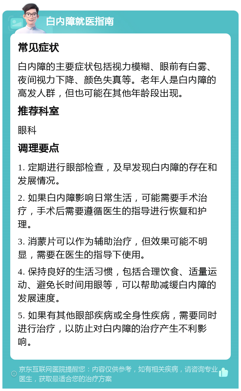 白内障就医指南 常见症状 白内障的主要症状包括视力模糊、眼前有白雾、夜间视力下降、颜色失真等。老年人是白内障的高发人群，但也可能在其他年龄段出现。 推荐科室 眼科 调理要点 1. 定期进行眼部检查，及早发现白内障的存在和发展情况。 2. 如果白内障影响日常生活，可能需要手术治疗，手术后需要遵循医生的指导进行恢复和护理。 3. 消蒙片可以作为辅助治疗，但效果可能不明显，需要在医生的指导下使用。 4. 保持良好的生活习惯，包括合理饮食、适量运动、避免长时间用眼等，可以帮助减缓白内障的发展速度。 5. 如果有其他眼部疾病或全身性疾病，需要同时进行治疗，以防止对白内障的治疗产生不利影响。