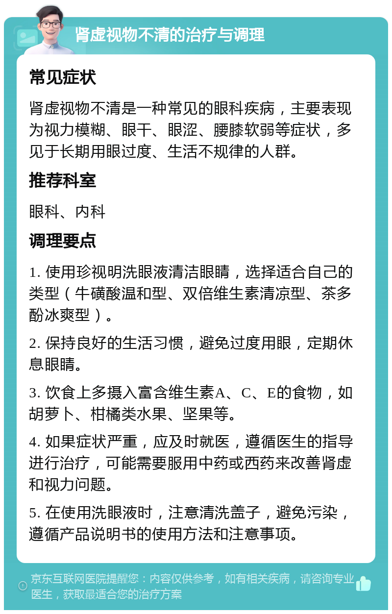 肾虚视物不清的治疗与调理 常见症状 肾虚视物不清是一种常见的眼科疾病，主要表现为视力模糊、眼干、眼涩、腰膝软弱等症状，多见于长期用眼过度、生活不规律的人群。 推荐科室 眼科、内科 调理要点 1. 使用珍视明洗眼液清洁眼睛，选择适合自己的类型（牛磺酸温和型、双倍维生素清凉型、茶多酚冰爽型）。 2. 保持良好的生活习惯，避免过度用眼，定期休息眼睛。 3. 饮食上多摄入富含维生素A、C、E的食物，如胡萝卜、柑橘类水果、坚果等。 4. 如果症状严重，应及时就医，遵循医生的指导进行治疗，可能需要服用中药或西药来改善肾虚和视力问题。 5. 在使用洗眼液时，注意清洗盖子，避免污染，遵循产品说明书的使用方法和注意事项。