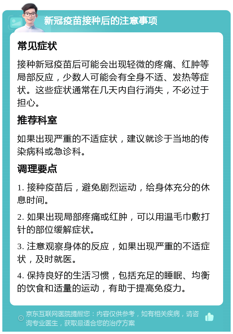 新冠疫苗接种后的注意事项 常见症状 接种新冠疫苗后可能会出现轻微的疼痛、红肿等局部反应，少数人可能会有全身不适、发热等症状。这些症状通常在几天内自行消失，不必过于担心。 推荐科室 如果出现严重的不适症状，建议就诊于当地的传染病科或急诊科。 调理要点 1. 接种疫苗后，避免剧烈运动，给身体充分的休息时间。 2. 如果出现局部疼痛或红肿，可以用温毛巾敷打针的部位缓解症状。 3. 注意观察身体的反应，如果出现严重的不适症状，及时就医。 4. 保持良好的生活习惯，包括充足的睡眠、均衡的饮食和适量的运动，有助于提高免疫力。