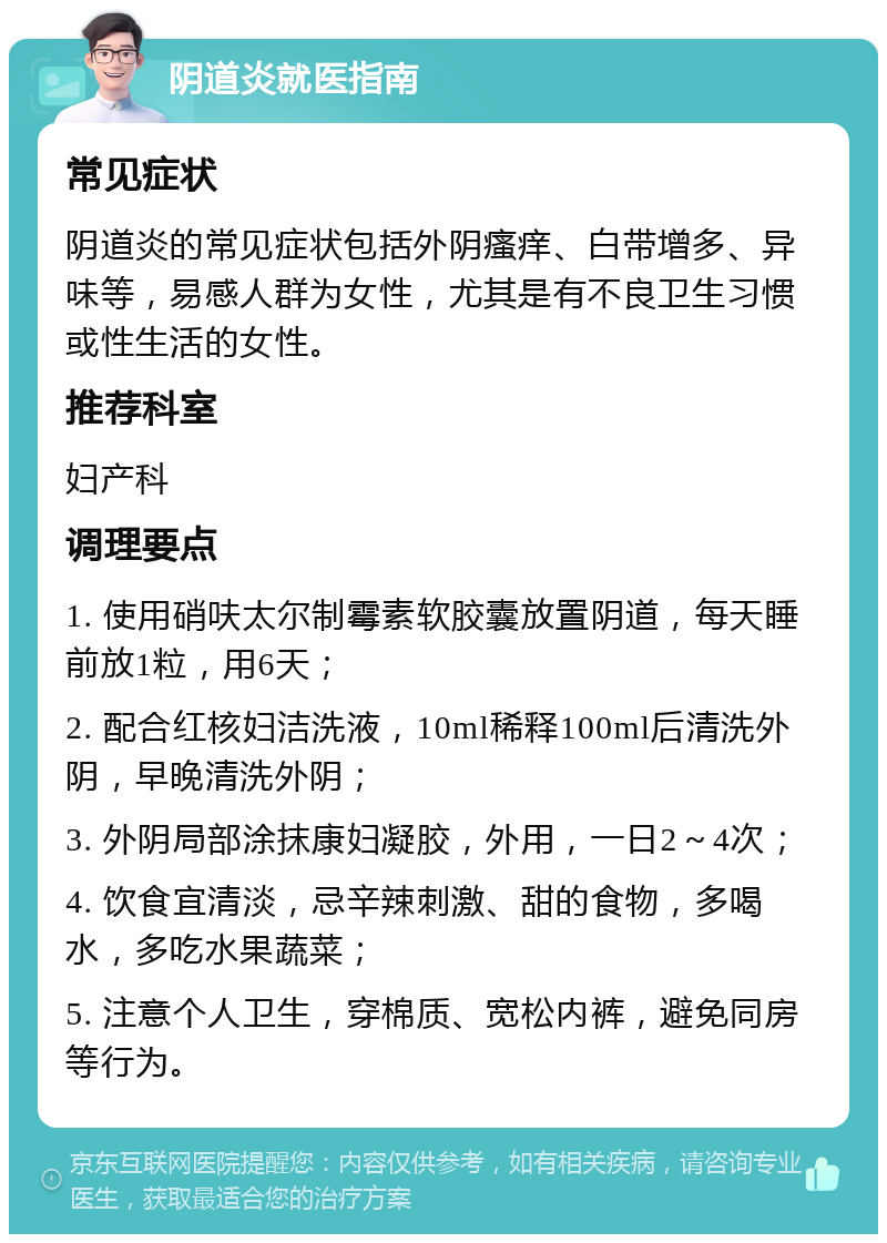 阴道炎就医指南 常见症状 阴道炎的常见症状包括外阴瘙痒、白带增多、异味等，易感人群为女性，尤其是有不良卫生习惯或性生活的女性。 推荐科室 妇产科 调理要点 1. 使用硝呋太尔制霉素软胶囊放置阴道，每天睡前放1粒，用6天； 2. 配合红核妇洁洗液，10ml稀释100ml后清洗外阴，早晚清洗外阴； 3. 外阴局部涂抹康妇凝胶，外用，一日2～4次； 4. 饮食宜清淡，忌辛辣刺激、甜的食物，多喝水，多吃水果蔬菜； 5. 注意个人卫生，穿棉质、宽松内裤，避免同房等行为。