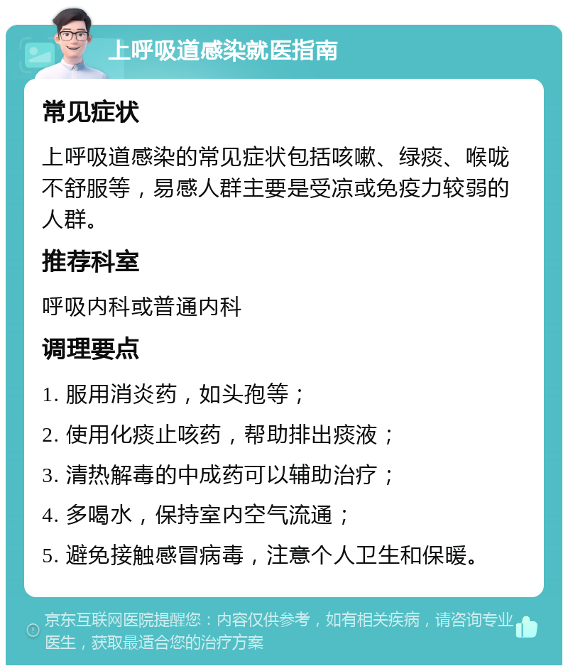 上呼吸道感染就医指南 常见症状 上呼吸道感染的常见症状包括咳嗽、绿痰、喉咙不舒服等，易感人群主要是受凉或免疫力较弱的人群。 推荐科室 呼吸内科或普通内科 调理要点 1. 服用消炎药，如头孢等； 2. 使用化痰止咳药，帮助排出痰液； 3. 清热解毒的中成药可以辅助治疗； 4. 多喝水，保持室内空气流通； 5. 避免接触感冒病毒，注意个人卫生和保暖。