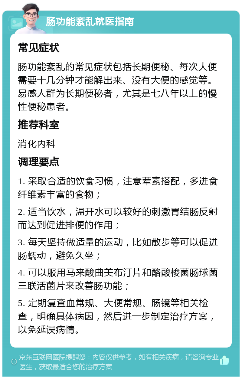 肠功能紊乱就医指南 常见症状 肠功能紊乱的常见症状包括长期便秘、每次大便需要十几分钟才能解出来、没有大便的感觉等。易感人群为长期便秘者，尤其是七八年以上的慢性便秘患者。 推荐科室 消化内科 调理要点 1. 采取合适的饮食习惯，注意荤素搭配，多进食纤维素丰富的食物； 2. 适当饮水，温开水可以较好的刺激胃结肠反射而达到促进排便的作用； 3. 每天坚持做适量的运动，比如散步等可以促进肠蠕动，避免久坐； 4. 可以服用马来酸曲美布汀片和酪酸梭菌肠球菌三联活菌片来改善肠功能； 5. 定期复查血常规、大便常规、肠镜等相关检查，明确具体病因，然后进一步制定治疗方案，以免延误病情。