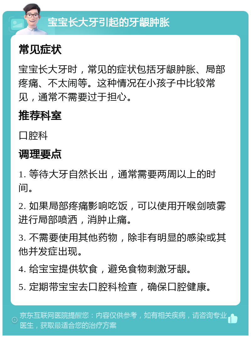 宝宝长大牙引起的牙龈肿胀 常见症状 宝宝长大牙时，常见的症状包括牙龈肿胀、局部疼痛、不太闹等。这种情况在小孩子中比较常见，通常不需要过于担心。 推荐科室 口腔科 调理要点 1. 等待大牙自然长出，通常需要两周以上的时间。 2. 如果局部疼痛影响吃饭，可以使用开喉剑喷雾进行局部喷洒，消肿止痛。 3. 不需要使用其他药物，除非有明显的感染或其他并发症出现。 4. 给宝宝提供软食，避免食物刺激牙龈。 5. 定期带宝宝去口腔科检查，确保口腔健康。