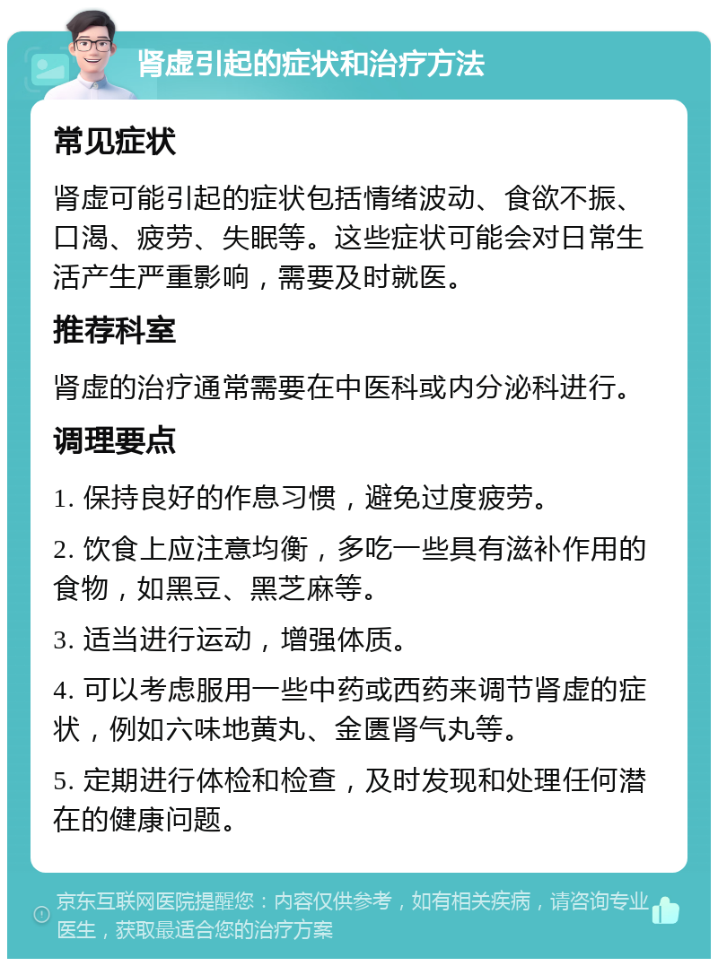 肾虚引起的症状和治疗方法 常见症状 肾虚可能引起的症状包括情绪波动、食欲不振、口渴、疲劳、失眠等。这些症状可能会对日常生活产生严重影响，需要及时就医。 推荐科室 肾虚的治疗通常需要在中医科或内分泌科进行。 调理要点 1. 保持良好的作息习惯，避免过度疲劳。 2. 饮食上应注意均衡，多吃一些具有滋补作用的食物，如黑豆、黑芝麻等。 3. 适当进行运动，增强体质。 4. 可以考虑服用一些中药或西药来调节肾虚的症状，例如六味地黄丸、金匮肾气丸等。 5. 定期进行体检和检查，及时发现和处理任何潜在的健康问题。