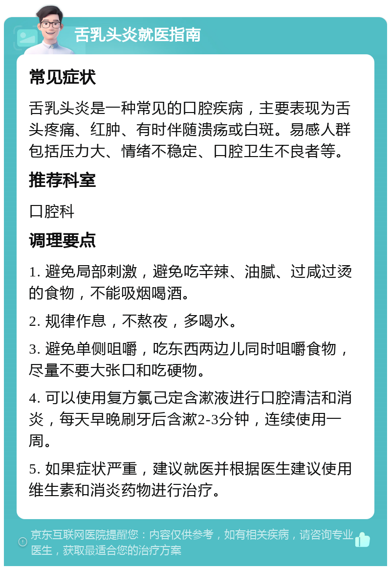 舌乳头炎就医指南 常见症状 舌乳头炎是一种常见的口腔疾病，主要表现为舌头疼痛、红肿、有时伴随溃疡或白斑。易感人群包括压力大、情绪不稳定、口腔卫生不良者等。 推荐科室 口腔科 调理要点 1. 避免局部刺激，避免吃辛辣、油腻、过咸过烫的食物，不能吸烟喝酒。 2. 规律作息，不熬夜，多喝水。 3. 避免单侧咀嚼，吃东西两边儿同时咀嚼食物，尽量不要大张口和吃硬物。 4. 可以使用复方氯己定含漱液进行口腔清洁和消炎，每天早晚刷牙后含漱2-3分钟，连续使用一周。 5. 如果症状严重，建议就医并根据医生建议使用维生素和消炎药物进行治疗。