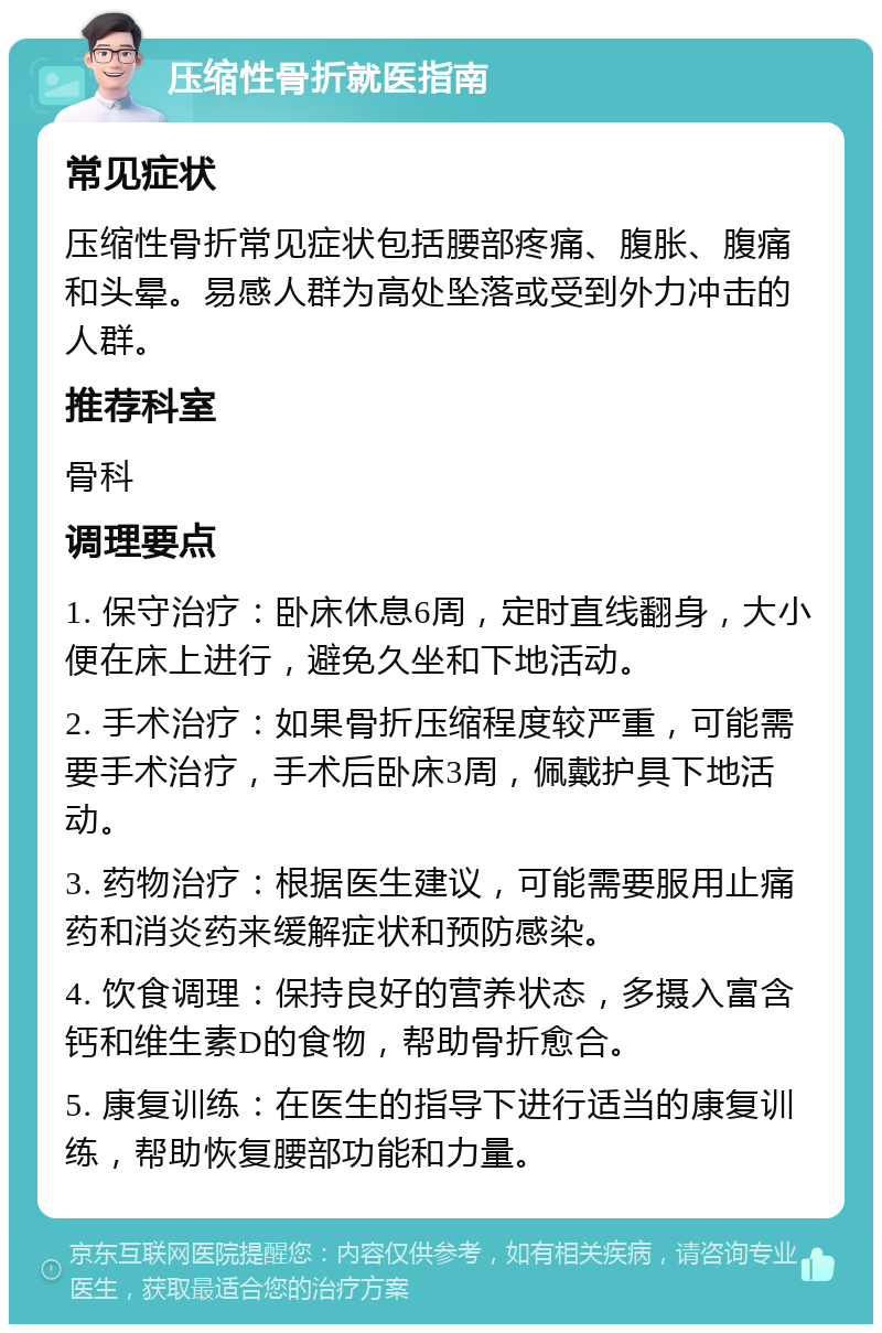 压缩性骨折就医指南 常见症状 压缩性骨折常见症状包括腰部疼痛、腹胀、腹痛和头晕。易感人群为高处坠落或受到外力冲击的人群。 推荐科室 骨科 调理要点 1. 保守治疗：卧床休息6周，定时直线翻身，大小便在床上进行，避免久坐和下地活动。 2. 手术治疗：如果骨折压缩程度较严重，可能需要手术治疗，手术后卧床3周，佩戴护具下地活动。 3. 药物治疗：根据医生建议，可能需要服用止痛药和消炎药来缓解症状和预防感染。 4. 饮食调理：保持良好的营养状态，多摄入富含钙和维生素D的食物，帮助骨折愈合。 5. 康复训练：在医生的指导下进行适当的康复训练，帮助恢复腰部功能和力量。