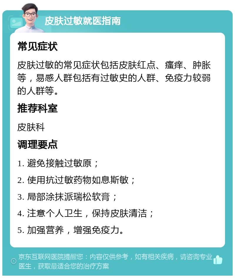 皮肤过敏就医指南 常见症状 皮肤过敏的常见症状包括皮肤红点、瘙痒、肿胀等，易感人群包括有过敏史的人群、免疫力较弱的人群等。 推荐科室 皮肤科 调理要点 1. 避免接触过敏原； 2. 使用抗过敏药物如息斯敏； 3. 局部涂抹派瑞松软膏； 4. 注意个人卫生，保持皮肤清洁； 5. 加强营养，增强免疫力。