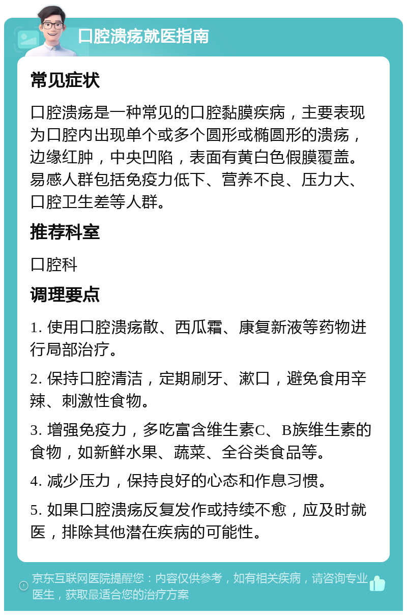 口腔溃疡就医指南 常见症状 口腔溃疡是一种常见的口腔黏膜疾病，主要表现为口腔内出现单个或多个圆形或椭圆形的溃疡，边缘红肿，中央凹陷，表面有黄白色假膜覆盖。易感人群包括免疫力低下、营养不良、压力大、口腔卫生差等人群。 推荐科室 口腔科 调理要点 1. 使用口腔溃疡散、西瓜霜、康复新液等药物进行局部治疗。 2. 保持口腔清洁，定期刷牙、漱口，避免食用辛辣、刺激性食物。 3. 增强免疫力，多吃富含维生素C、B族维生素的食物，如新鲜水果、蔬菜、全谷类食品等。 4. 减少压力，保持良好的心态和作息习惯。 5. 如果口腔溃疡反复发作或持续不愈，应及时就医，排除其他潜在疾病的可能性。