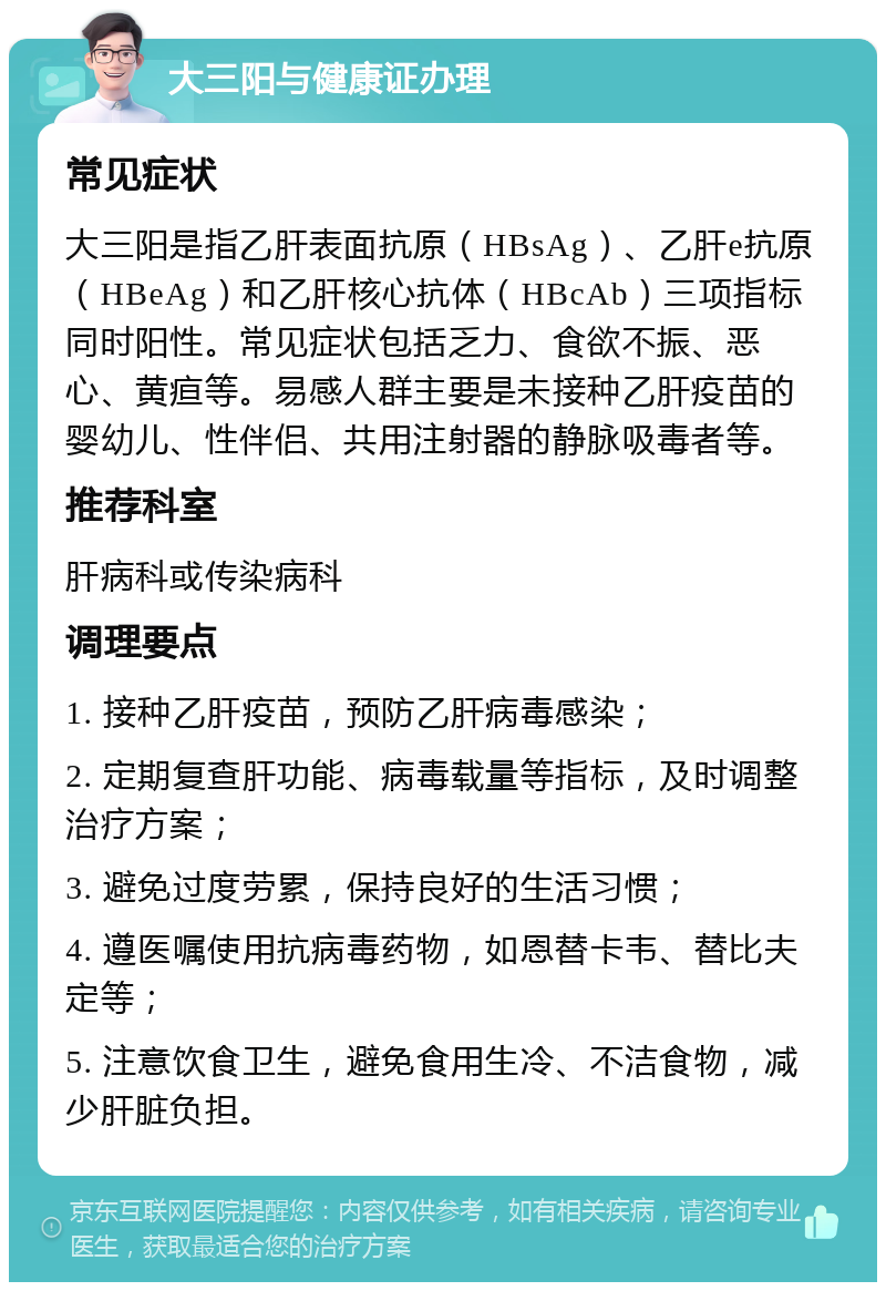 大三阳与健康证办理 常见症状 大三阳是指乙肝表面抗原（HBsAg）、乙肝e抗原（HBeAg）和乙肝核心抗体（HBcAb）三项指标同时阳性。常见症状包括乏力、食欲不振、恶心、黄疸等。易感人群主要是未接种乙肝疫苗的婴幼儿、性伴侣、共用注射器的静脉吸毒者等。 推荐科室 肝病科或传染病科 调理要点 1. 接种乙肝疫苗，预防乙肝病毒感染； 2. 定期复查肝功能、病毒载量等指标，及时调整治疗方案； 3. 避免过度劳累，保持良好的生活习惯； 4. 遵医嘱使用抗病毒药物，如恩替卡韦、替比夫定等； 5. 注意饮食卫生，避免食用生冷、不洁食物，减少肝脏负担。