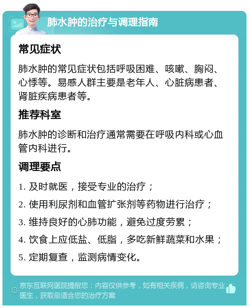 肺水肿的治疗与调理指南 常见症状 肺水肿的常见症状包括呼吸困难、咳嗽、胸闷、心悸等。易感人群主要是老年人、心脏病患者、肾脏疾病患者等。 推荐科室 肺水肿的诊断和治疗通常需要在呼吸内科或心血管内科进行。 调理要点 1. 及时就医，接受专业的治疗； 2. 使用利尿剂和血管扩张剂等药物进行治疗； 3. 维持良好的心肺功能，避免过度劳累； 4. 饮食上应低盐、低脂，多吃新鲜蔬菜和水果； 5. 定期复查，监测病情变化。