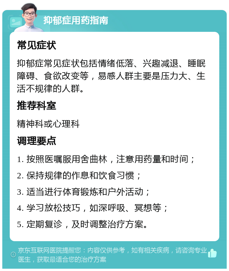 抑郁症用药指南 常见症状 抑郁症常见症状包括情绪低落、兴趣减退、睡眠障碍、食欲改变等，易感人群主要是压力大、生活不规律的人群。 推荐科室 精神科或心理科 调理要点 1. 按照医嘱服用舍曲林，注意用药量和时间； 2. 保持规律的作息和饮食习惯； 3. 适当进行体育锻炼和户外活动； 4. 学习放松技巧，如深呼吸、冥想等； 5. 定期复诊，及时调整治疗方案。