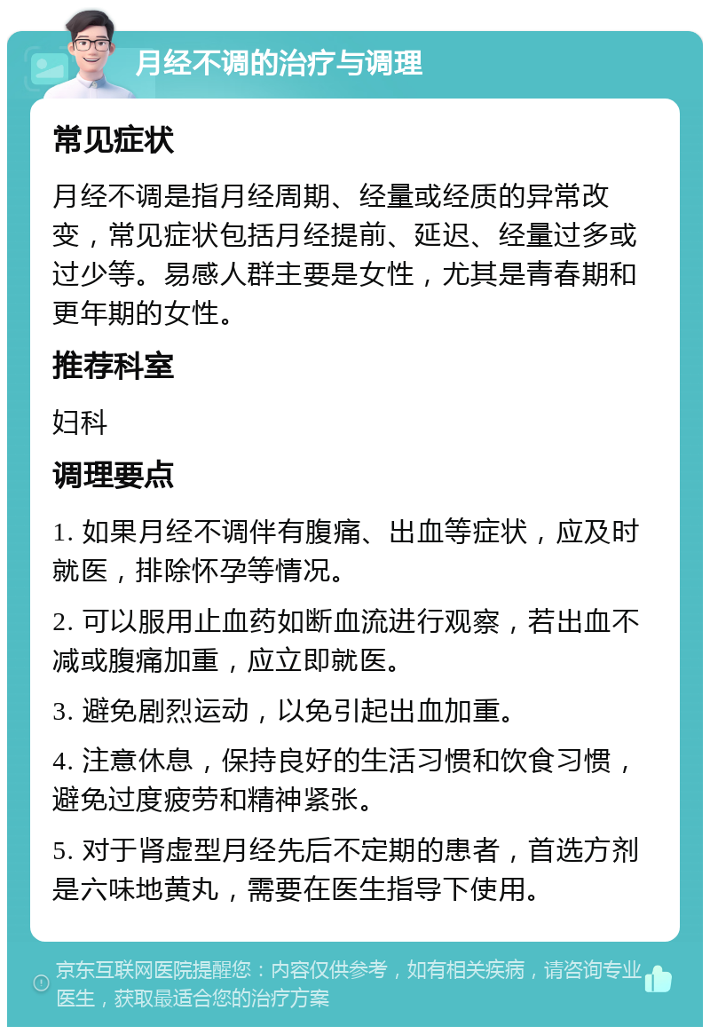 月经不调的治疗与调理 常见症状 月经不调是指月经周期、经量或经质的异常改变，常见症状包括月经提前、延迟、经量过多或过少等。易感人群主要是女性，尤其是青春期和更年期的女性。 推荐科室 妇科 调理要点 1. 如果月经不调伴有腹痛、出血等症状，应及时就医，排除怀孕等情况。 2. 可以服用止血药如断血流进行观察，若出血不减或腹痛加重，应立即就医。 3. 避免剧烈运动，以免引起出血加重。 4. 注意休息，保持良好的生活习惯和饮食习惯，避免过度疲劳和精神紧张。 5. 对于肾虚型月经先后不定期的患者，首选方剂是六味地黄丸，需要在医生指导下使用。