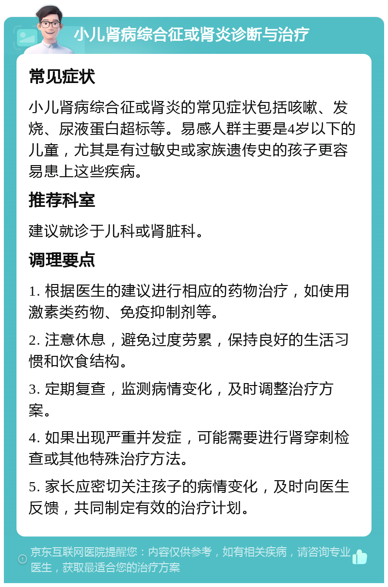 小儿肾病综合征或肾炎诊断与治疗 常见症状 小儿肾病综合征或肾炎的常见症状包括咳嗽、发烧、尿液蛋白超标等。易感人群主要是4岁以下的儿童，尤其是有过敏史或家族遗传史的孩子更容易患上这些疾病。 推荐科室 建议就诊于儿科或肾脏科。 调理要点 1. 根据医生的建议进行相应的药物治疗，如使用激素类药物、免疫抑制剂等。 2. 注意休息，避免过度劳累，保持良好的生活习惯和饮食结构。 3. 定期复查，监测病情变化，及时调整治疗方案。 4. 如果出现严重并发症，可能需要进行肾穿刺检查或其他特殊治疗方法。 5. 家长应密切关注孩子的病情变化，及时向医生反馈，共同制定有效的治疗计划。