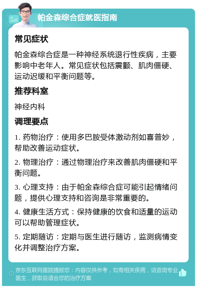 帕金森综合症就医指南 常见症状 帕金森综合症是一种神经系统退行性疾病，主要影响中老年人。常见症状包括震颤、肌肉僵硬、运动迟缓和平衡问题等。 推荐科室 神经内科 调理要点 1. 药物治疗：使用多巴胺受体激动剂如喜普妙，帮助改善运动症状。 2. 物理治疗：通过物理治疗来改善肌肉僵硬和平衡问题。 3. 心理支持：由于帕金森综合症可能引起情绪问题，提供心理支持和咨询是非常重要的。 4. 健康生活方式：保持健康的饮食和适量的运动可以帮助管理症状。 5. 定期随访：定期与医生进行随访，监测病情变化并调整治疗方案。