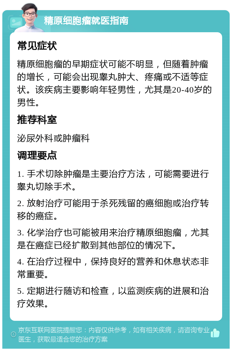 精原细胞瘤就医指南 常见症状 精原细胞瘤的早期症状可能不明显，但随着肿瘤的增长，可能会出现睾丸肿大、疼痛或不适等症状。该疾病主要影响年轻男性，尤其是20-40岁的男性。 推荐科室 泌尿外科或肿瘤科 调理要点 1. 手术切除肿瘤是主要治疗方法，可能需要进行睾丸切除手术。 2. 放射治疗可能用于杀死残留的癌细胞或治疗转移的癌症。 3. 化学治疗也可能被用来治疗精原细胞瘤，尤其是在癌症已经扩散到其他部位的情况下。 4. 在治疗过程中，保持良好的营养和休息状态非常重要。 5. 定期进行随访和检查，以监测疾病的进展和治疗效果。