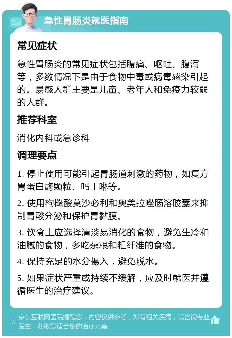 急性胃肠炎就医指南 常见症状 急性胃肠炎的常见症状包括腹痛、呕吐、腹泻等，多数情况下是由于食物中毒或病毒感染引起的。易感人群主要是儿童、老年人和免疫力较弱的人群。 推荐科室 消化内科或急诊科 调理要点 1. 停止使用可能引起胃肠道刺激的药物，如复方胃蛋白酶颗粒、吗丁啉等。 2. 使用枸橼酸莫沙必利和奥美拉唑肠溶胶囊来抑制胃酸分泌和保护胃黏膜。 3. 饮食上应选择清淡易消化的食物，避免生冷和油腻的食物，多吃杂粮和粗纤维的食物。 4. 保持充足的水分摄入，避免脱水。 5. 如果症状严重或持续不缓解，应及时就医并遵循医生的治疗建议。