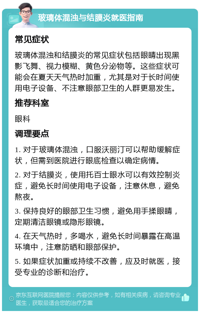 玻璃体混浊与结膜炎就医指南 常见症状 玻璃体混浊和结膜炎的常见症状包括眼睛出现黑影飞舞、视力模糊、黄色分泌物等。这些症状可能会在夏天天气热时加重，尤其是对于长时间使用电子设备、不注意眼部卫生的人群更易发生。 推荐科室 眼科 调理要点 1. 对于玻璃体混浊，口服沃丽汀可以帮助缓解症状，但需到医院进行眼底检查以确定病情。 2. 对于结膜炎，使用托百士眼水可以有效控制炎症，避免长时间使用电子设备，注意休息，避免熬夜。 3. 保持良好的眼部卫生习惯，避免用手揉眼睛，定期清洁眼镜或隐形眼镜。 4. 在天气热时，多喝水，避免长时间暴露在高温环境中，注意防晒和眼部保护。 5. 如果症状加重或持续不改善，应及时就医，接受专业的诊断和治疗。