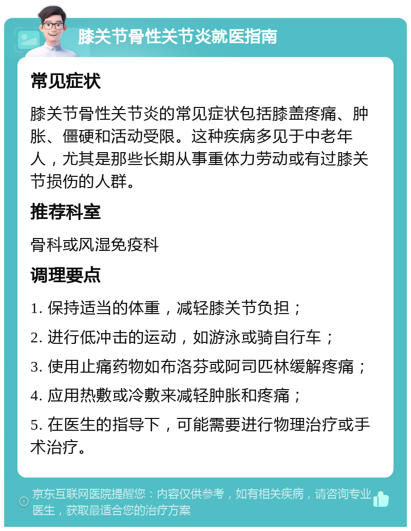 膝关节骨性关节炎就医指南 常见症状 膝关节骨性关节炎的常见症状包括膝盖疼痛、肿胀、僵硬和活动受限。这种疾病多见于中老年人，尤其是那些长期从事重体力劳动或有过膝关节损伤的人群。 推荐科室 骨科或风湿免疫科 调理要点 1. 保持适当的体重，减轻膝关节负担； 2. 进行低冲击的运动，如游泳或骑自行车； 3. 使用止痛药物如布洛芬或阿司匹林缓解疼痛； 4. 应用热敷或冷敷来减轻肿胀和疼痛； 5. 在医生的指导下，可能需要进行物理治疗或手术治疗。