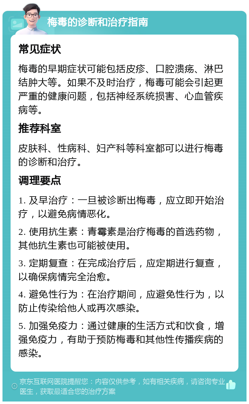 梅毒的诊断和治疗指南 常见症状 梅毒的早期症状可能包括皮疹、口腔溃疡、淋巴结肿大等。如果不及时治疗，梅毒可能会引起更严重的健康问题，包括神经系统损害、心血管疾病等。 推荐科室 皮肤科、性病科、妇产科等科室都可以进行梅毒的诊断和治疗。 调理要点 1. 及早治疗：一旦被诊断出梅毒，应立即开始治疗，以避免病情恶化。 2. 使用抗生素：青霉素是治疗梅毒的首选药物，其他抗生素也可能被使用。 3. 定期复查：在完成治疗后，应定期进行复查，以确保病情完全治愈。 4. 避免性行为：在治疗期间，应避免性行为，以防止传染给他人或再次感染。 5. 加强免疫力：通过健康的生活方式和饮食，增强免疫力，有助于预防梅毒和其他性传播疾病的感染。