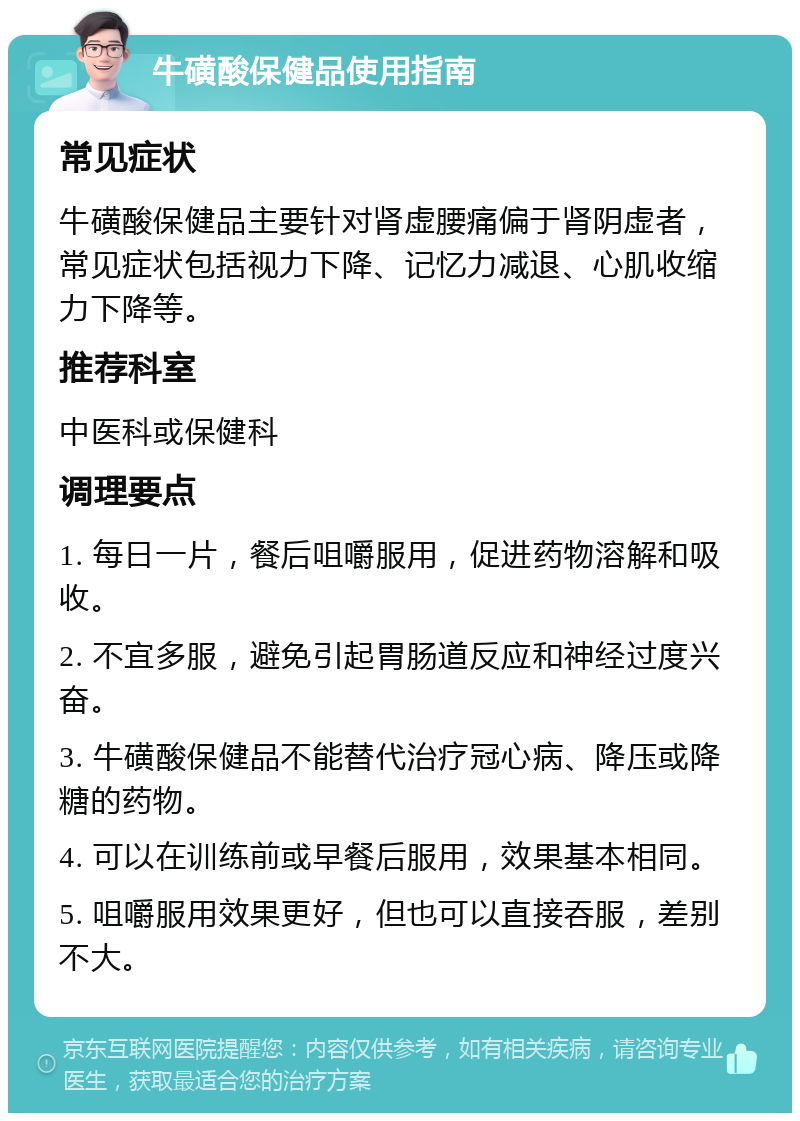 牛磺酸保健品使用指南 常见症状 牛磺酸保健品主要针对肾虚腰痛偏于肾阴虚者，常见症状包括视力下降、记忆力减退、心肌收缩力下降等。 推荐科室 中医科或保健科 调理要点 1. 每日一片，餐后咀嚼服用，促进药物溶解和吸收。 2. 不宜多服，避免引起胃肠道反应和神经过度兴奋。 3. 牛磺酸保健品不能替代治疗冠心病、降压或降糖的药物。 4. 可以在训练前或早餐后服用，效果基本相同。 5. 咀嚼服用效果更好，但也可以直接吞服，差别不大。