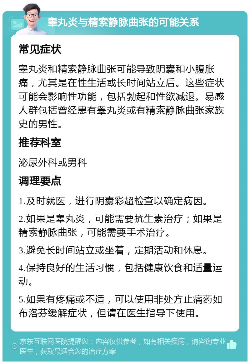 睾丸炎与精索静脉曲张的可能关系 常见症状 睾丸炎和精索静脉曲张可能导致阴囊和小腹胀痛，尤其是在性生活或长时间站立后。这些症状可能会影响性功能，包括勃起和性欲减退。易感人群包括曾经患有睾丸炎或有精索静脉曲张家族史的男性。 推荐科室 泌尿外科或男科 调理要点 1.及时就医，进行阴囊彩超检查以确定病因。 2.如果是睾丸炎，可能需要抗生素治疗；如果是精索静脉曲张，可能需要手术治疗。 3.避免长时间站立或坐着，定期活动和休息。 4.保持良好的生活习惯，包括健康饮食和适量运动。 5.如果有疼痛或不适，可以使用非处方止痛药如布洛芬缓解症状，但请在医生指导下使用。