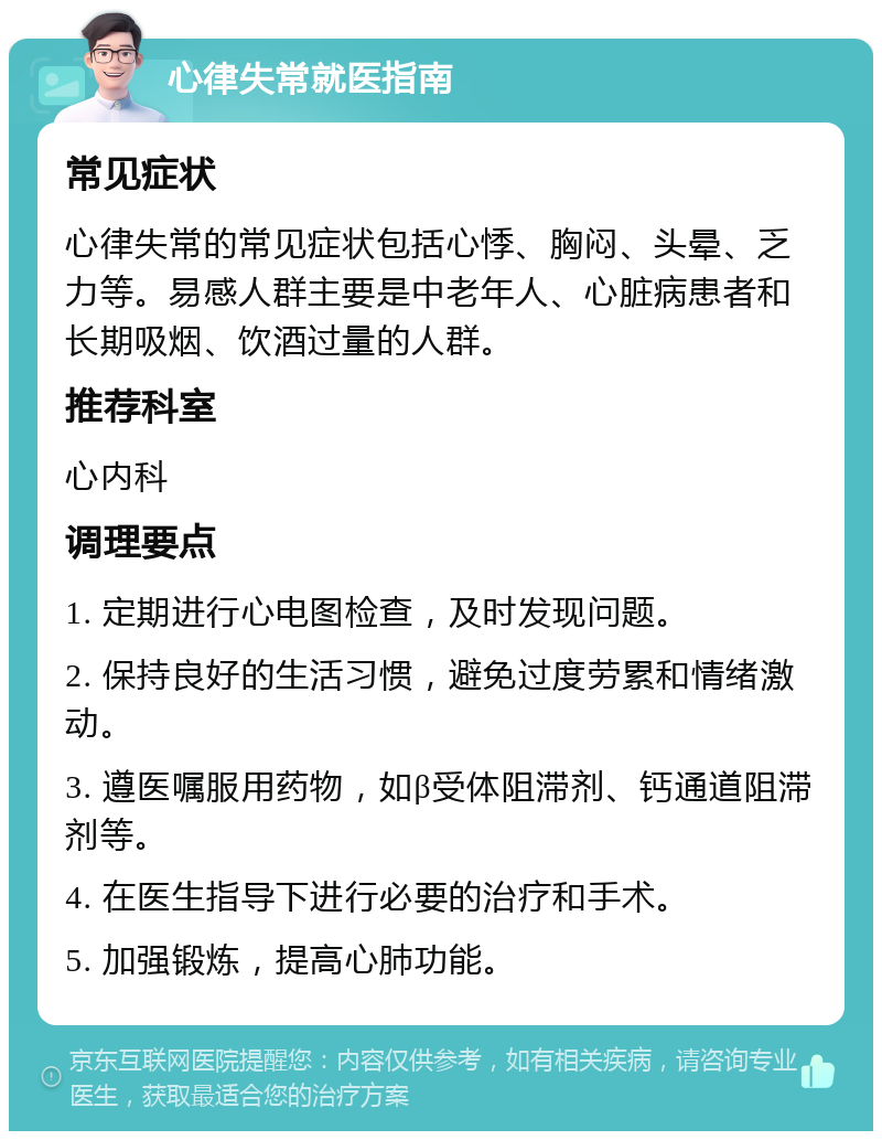 心律失常就医指南 常见症状 心律失常的常见症状包括心悸、胸闷、头晕、乏力等。易感人群主要是中老年人、心脏病患者和长期吸烟、饮酒过量的人群。 推荐科室 心内科 调理要点 1. 定期进行心电图检查，及时发现问题。 2. 保持良好的生活习惯，避免过度劳累和情绪激动。 3. 遵医嘱服用药物，如β受体阻滞剂、钙通道阻滞剂等。 4. 在医生指导下进行必要的治疗和手术。 5. 加强锻炼，提高心肺功能。