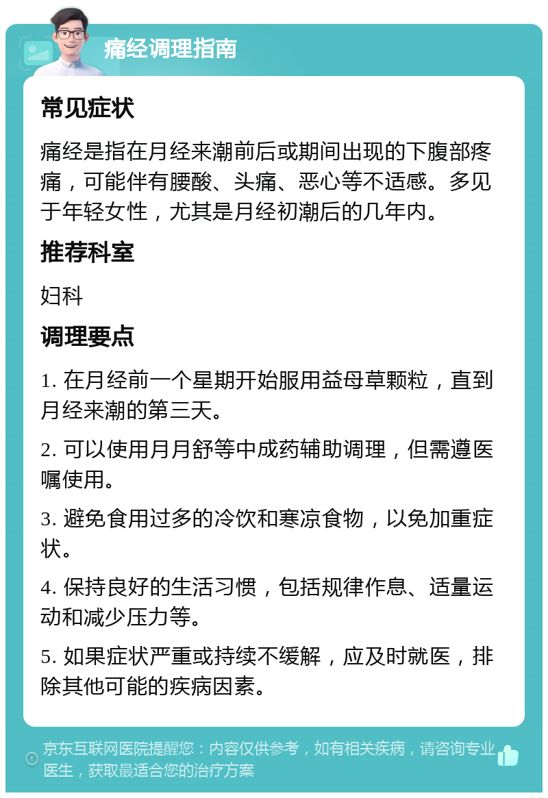 痛经调理指南 常见症状 痛经是指在月经来潮前后或期间出现的下腹部疼痛，可能伴有腰酸、头痛、恶心等不适感。多见于年轻女性，尤其是月经初潮后的几年内。 推荐科室 妇科 调理要点 1. 在月经前一个星期开始服用益母草颗粒，直到月经来潮的第三天。 2. 可以使用月月舒等中成药辅助调理，但需遵医嘱使用。 3. 避免食用过多的冷饮和寒凉食物，以免加重症状。 4. 保持良好的生活习惯，包括规律作息、适量运动和减少压力等。 5. 如果症状严重或持续不缓解，应及时就医，排除其他可能的疾病因素。