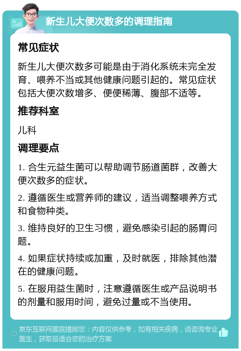 新生儿大便次数多的调理指南 常见症状 新生儿大便次数多可能是由于消化系统未完全发育、喂养不当或其他健康问题引起的。常见症状包括大便次数增多、便便稀薄、腹部不适等。 推荐科室 儿科 调理要点 1. 合生元益生菌可以帮助调节肠道菌群，改善大便次数多的症状。 2. 遵循医生或营养师的建议，适当调整喂养方式和食物种类。 3. 维持良好的卫生习惯，避免感染引起的肠胃问题。 4. 如果症状持续或加重，及时就医，排除其他潜在的健康问题。 5. 在服用益生菌时，注意遵循医生或产品说明书的剂量和服用时间，避免过量或不当使用。