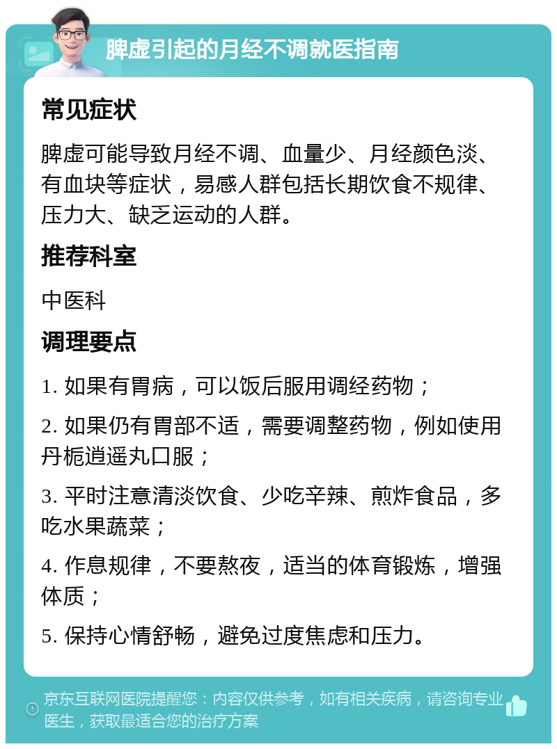 脾虚引起的月经不调就医指南 常见症状 脾虚可能导致月经不调、血量少、月经颜色淡、有血块等症状，易感人群包括长期饮食不规律、压力大、缺乏运动的人群。 推荐科室 中医科 调理要点 1. 如果有胃病，可以饭后服用调经药物； 2. 如果仍有胃部不适，需要调整药物，例如使用丹栀逍遥丸口服； 3. 平时注意清淡饮食、少吃辛辣、煎炸食品，多吃水果蔬菜； 4. 作息规律，不要熬夜，适当的体育锻炼，增强体质； 5. 保持心情舒畅，避免过度焦虑和压力。