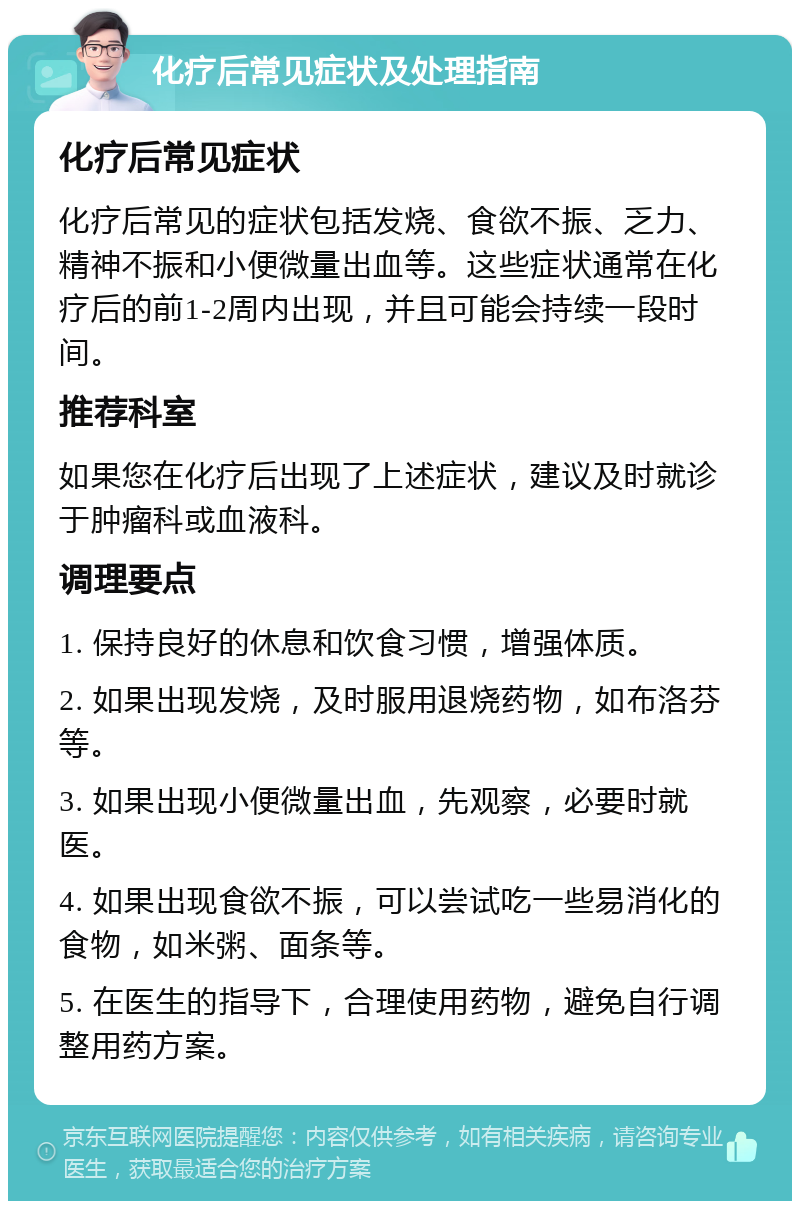 化疗后常见症状及处理指南 化疗后常见症状 化疗后常见的症状包括发烧、食欲不振、乏力、精神不振和小便微量出血等。这些症状通常在化疗后的前1-2周内出现，并且可能会持续一段时间。 推荐科室 如果您在化疗后出现了上述症状，建议及时就诊于肿瘤科或血液科。 调理要点 1. 保持良好的休息和饮食习惯，增强体质。 2. 如果出现发烧，及时服用退烧药物，如布洛芬等。 3. 如果出现小便微量出血，先观察，必要时就医。 4. 如果出现食欲不振，可以尝试吃一些易消化的食物，如米粥、面条等。 5. 在医生的指导下，合理使用药物，避免自行调整用药方案。