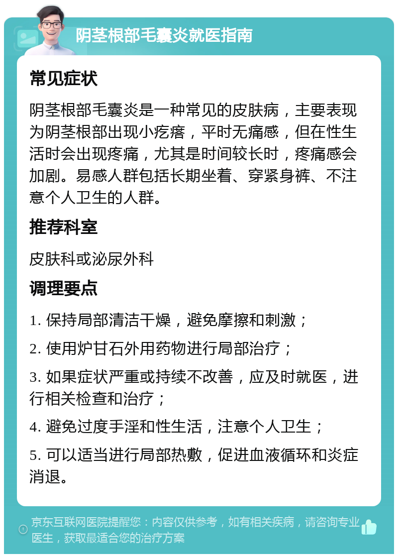 阴茎根部毛囊炎就医指南 常见症状 阴茎根部毛囊炎是一种常见的皮肤病，主要表现为阴茎根部出现小疙瘩，平时无痛感，但在性生活时会出现疼痛，尤其是时间较长时，疼痛感会加剧。易感人群包括长期坐着、穿紧身裤、不注意个人卫生的人群。 推荐科室 皮肤科或泌尿外科 调理要点 1. 保持局部清洁干燥，避免摩擦和刺激； 2. 使用炉甘石外用药物进行局部治疗； 3. 如果症状严重或持续不改善，应及时就医，进行相关检查和治疗； 4. 避免过度手淫和性生活，注意个人卫生； 5. 可以适当进行局部热敷，促进血液循环和炎症消退。